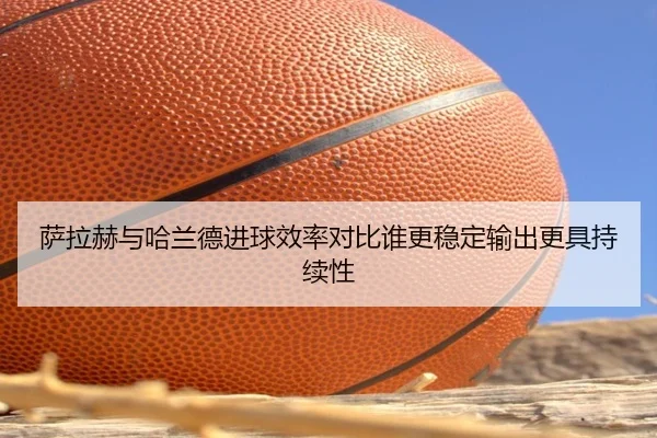 萨拉赫与哈兰德进球效率对比谁更稳定输出更具持续性