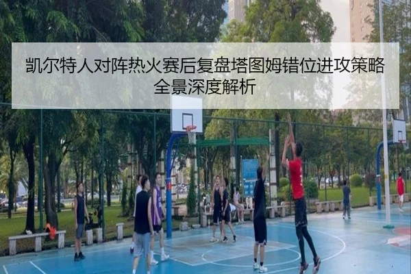 凯尔特人对阵热火赛后复盘塔图姆错位进攻策略全景深度解析