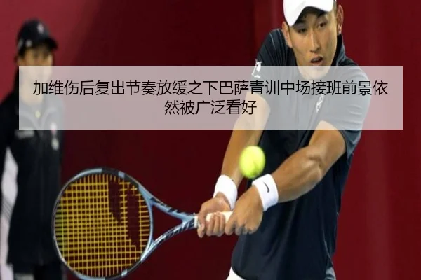加维伤后复出节奏放缓之下巴萨青训中场接班前景依然被广泛看好