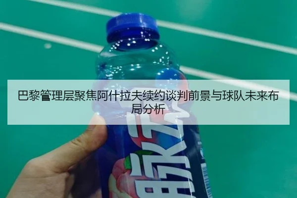 巴黎管理层聚焦阿什拉夫续约谈判前景与球队未来布局分析