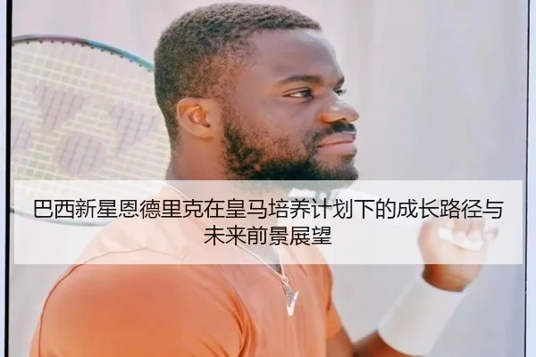巴西新星恩德里克在皇马培养计划下的成长路径与未来前景展望