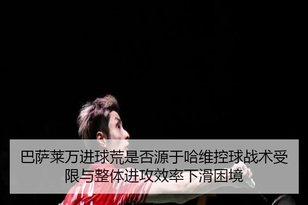 巴萨莱万进球荒是否源于哈维控球战术受限与整体进攻效率下滑困境