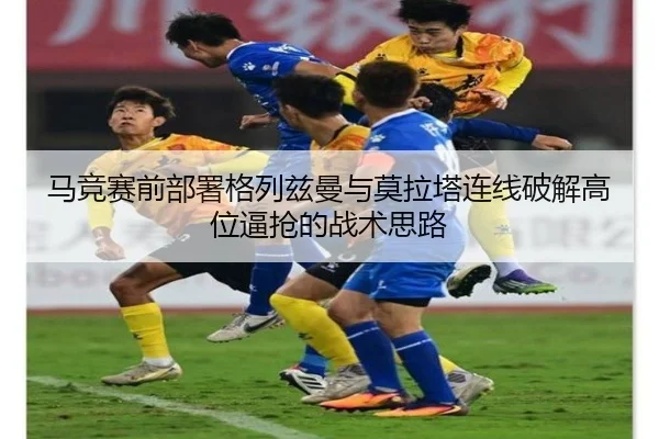 马竞赛前部署格列兹曼与莫拉塔连线破解高位逼抢的战术思路