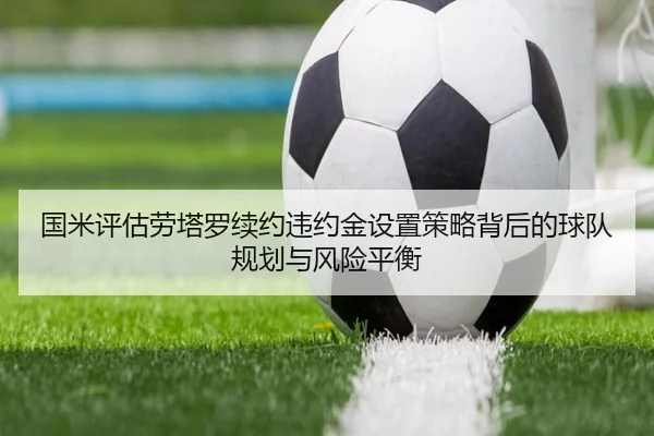 国米评估劳塔罗续约违约金设置策略背后的球队规划与风险平衡