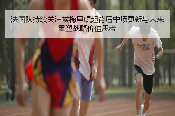 法国队持续关注埃梅里崛起背后中场更新与未来重塑战略价值思考